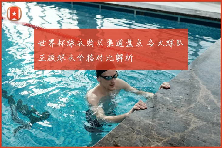 世界杯球衣购买渠道盘点 各大球队正版球衣价格对比解析