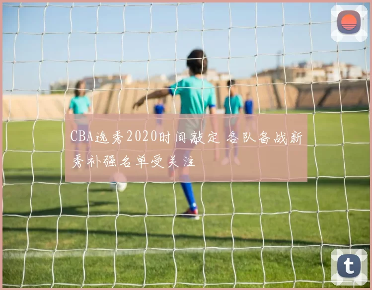 CBA选秀2020时间敲定 各队备战新秀补强名单受关注