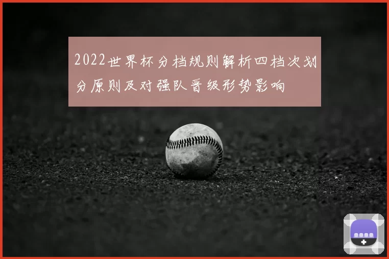 2022世界杯分档规则解析四档次划分原则及对强队晋级形势影响