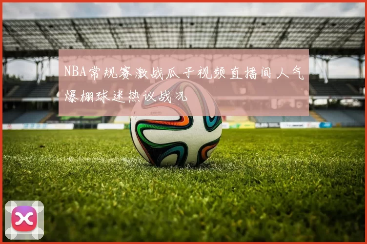 NBA常规赛激战瓜子视频直播间人气爆棚球迷热议战况