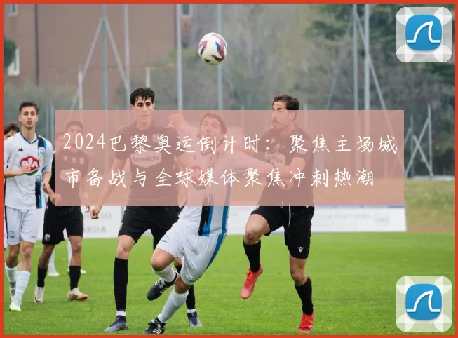 2024巴黎奥运倒计时:聚焦主场城市备战与全球媒体聚焦冲刺热潮