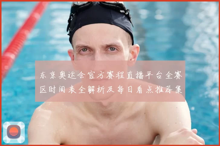 东京奥运会官方赛程直播平台全赛区时间表全解析及每日看点推荐集锦