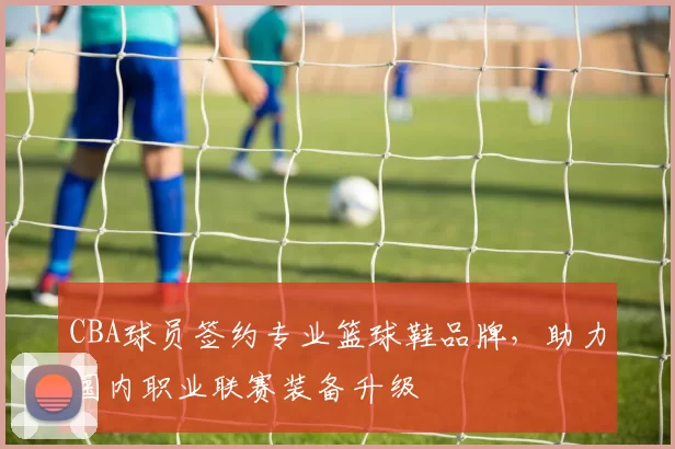 CBA球员签约专业篮球鞋品牌,助力国内职业联赛装备升级