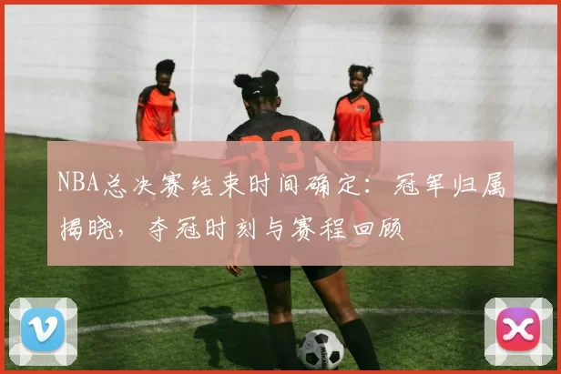NBA总决赛结束时间确定：冠军归属揭晓，夺冠时刻与赛程回顾