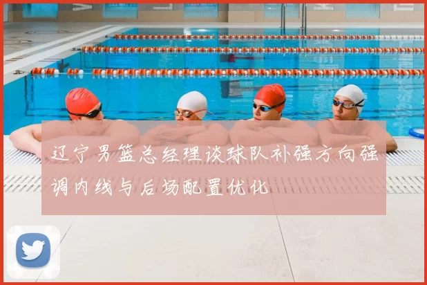 辽宁男篮总经理谈球队补强方向强调内线与后场配置优化