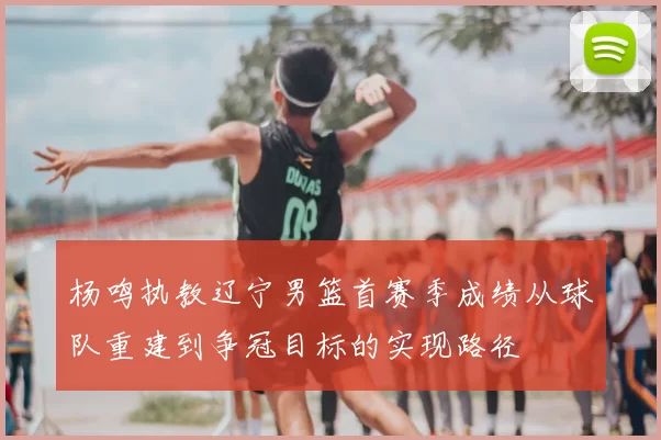 杨鸣执教辽宁男篮首赛季成绩从球队重建到争冠目标的实现路径