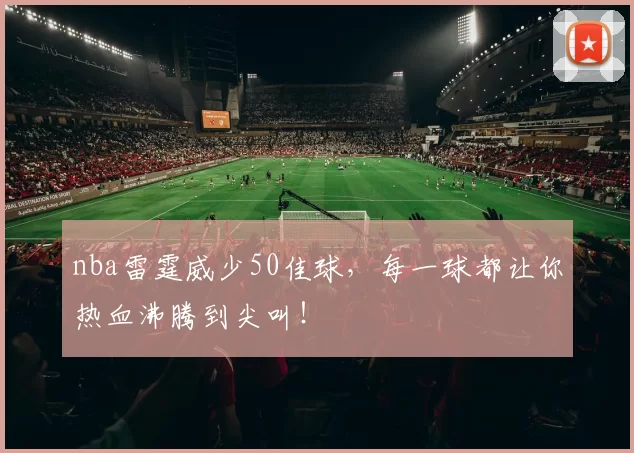 nba雷霆威少50佳球，每一球都让你热血沸腾到尖叫！
