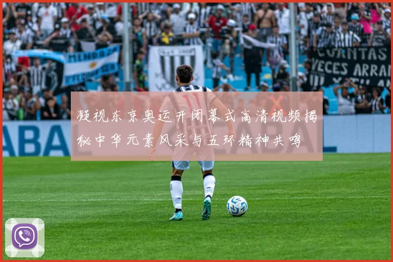 凝视东京奥运开闭幕式高清视频揭秘中华元素风采与五环精神共鸣