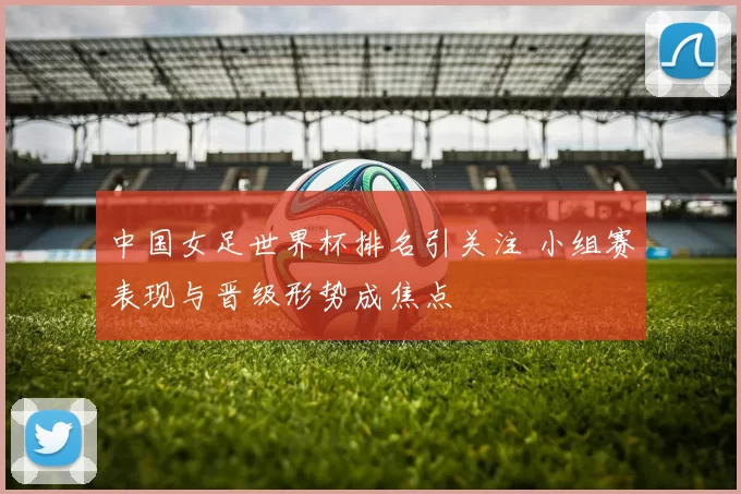 中国女足世界杯排名引关注 小组赛表现与晋级形势成焦点