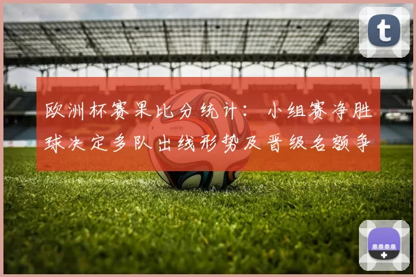 欧洲杯赛果比分统计：小组赛净胜球决定多队出线形势及晋级名额争夺