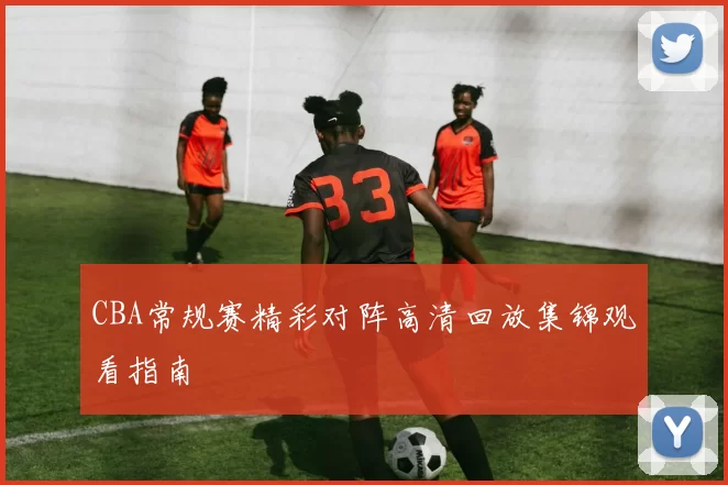 CBA常规赛精彩对阵高清回放集锦观看指南