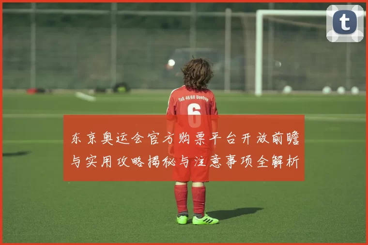 东京奥运会官方购票平台开放前瞻与实用攻略揭秘与注意事项全解析