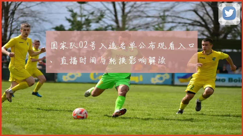 国家队02号入选名单公布观看入口、直播时间与轮换影响解读