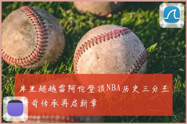 库里超越雷阿伦登顶NBA历史三分王 传奇传承再启新章