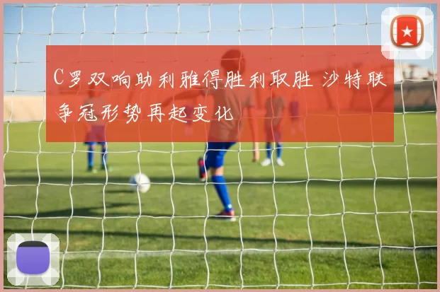 C罗双响助利雅得胜利取胜 沙特联争冠形势再起变化
