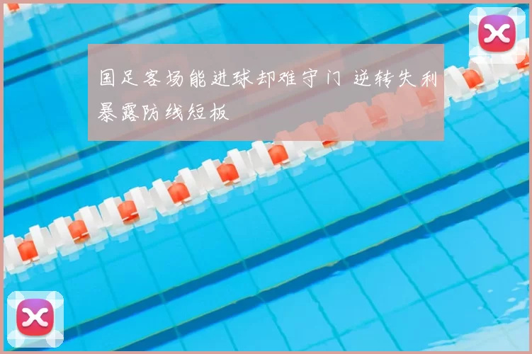 国足客场能进球却难守门 逆转失利暴露防线短板