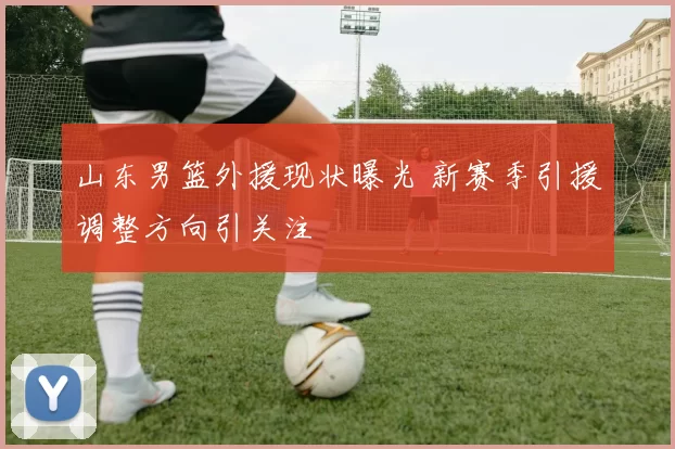 山东男篮外援现状曝光 新赛季引援调整方向引关注