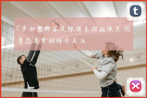 C罗加盟哪家足球俱乐部成焦点 现身态度牵动转会关注