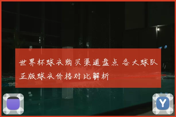 世界杯球衣购买渠道盘点 各大球队正版球衣价格对比解析