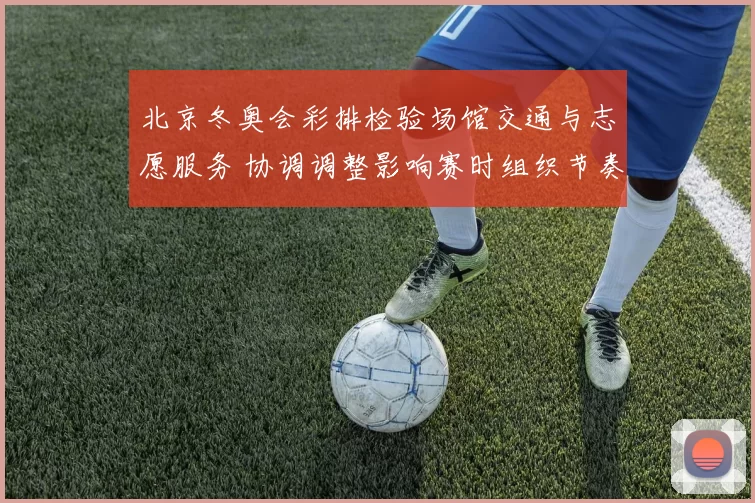 北京冬奥会彩排检验场馆交通与志愿服务 协调调整影响赛时组织节奏