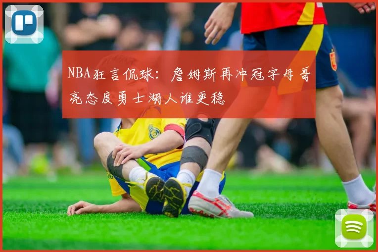 NBA狂言侃球：詹姆斯再冲冠字母哥亮态度勇士湖人谁更稳