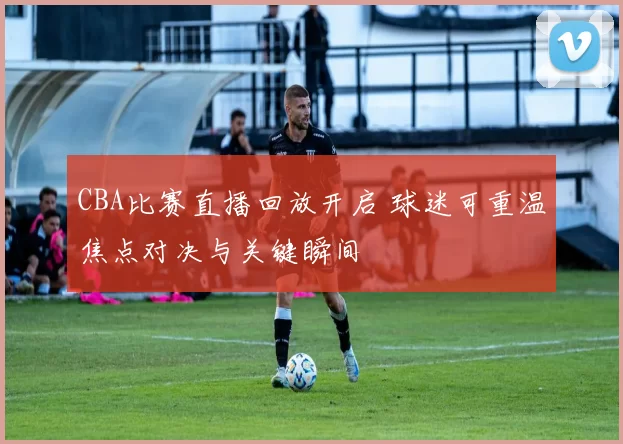 CBA比赛直播回放开启 球迷可重温焦点对决与关键瞬间