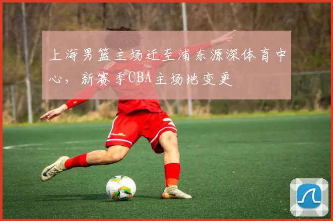 上海男篮主场迁至浦东源深体育中心，新赛季CBA主场地变更