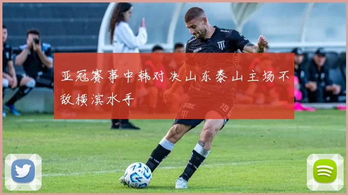 亚冠赛事中韩对决山东泰山主场不敌横滨水手