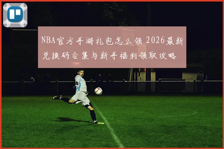 NBA官方手游礼包怎么领 2026最新兑换码合集与新手福利领取攻略