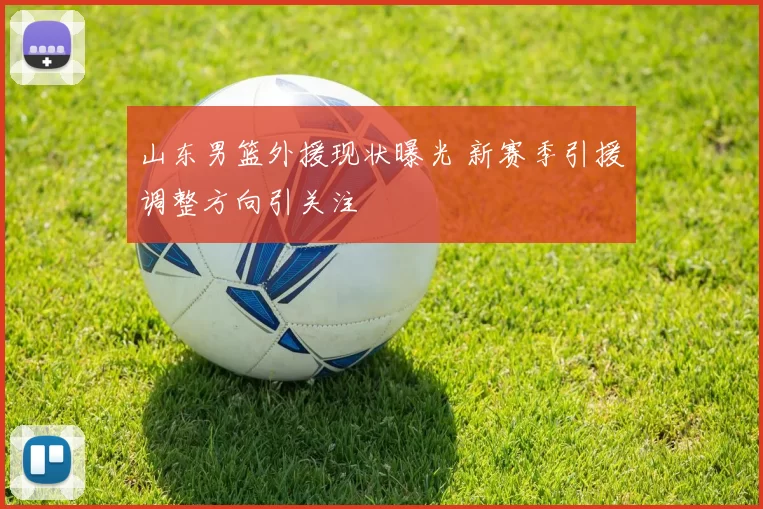 山东男篮外援现状曝光 新赛季引援调整方向引关注