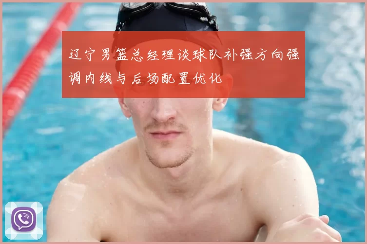 辽宁男篮总经理谈球队补强方向强调内线与后场配置优化