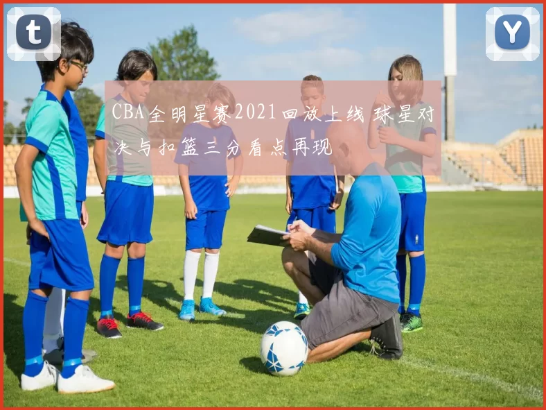 CBA全明星赛2021回放上线 球星对决与扣篮三分看点再现