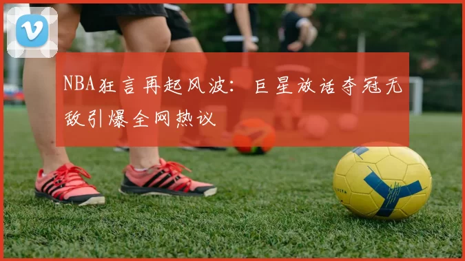 NBA狂言再起风波：巨星放话夺冠无敌引爆全网热议