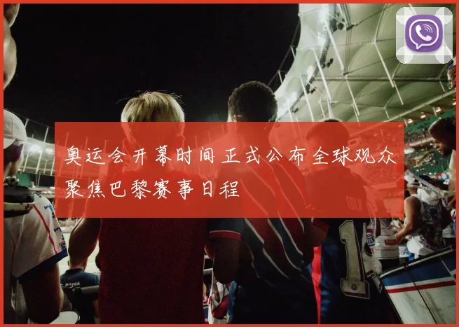 奥运会开幕时间正式公布全球观众聚焦巴黎赛事日程