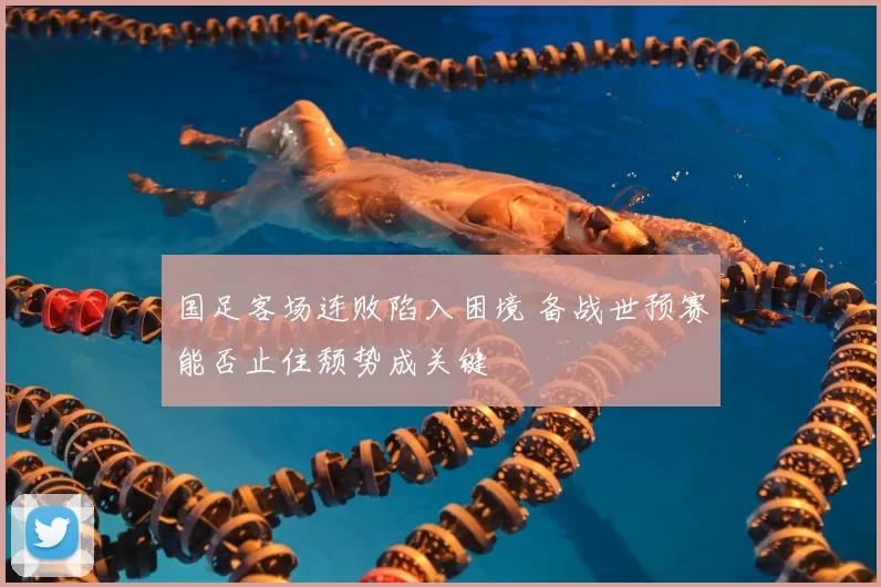 国足客场连败陷入困境 备战世预赛能否止住颓势成关键