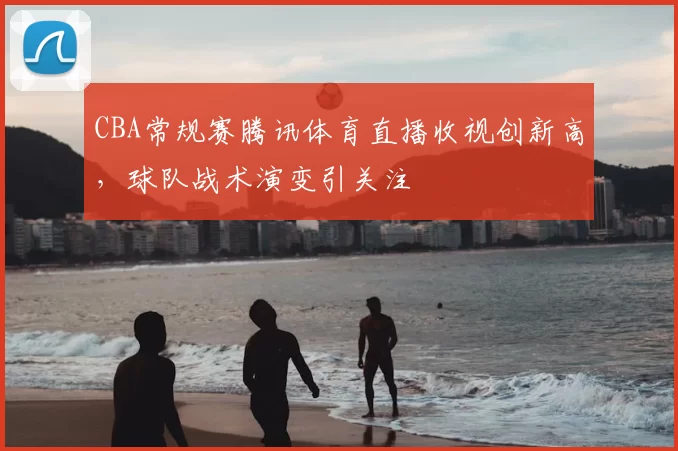 CBA常规赛腾讯体育直播收视创新高，球队战术演变引关注