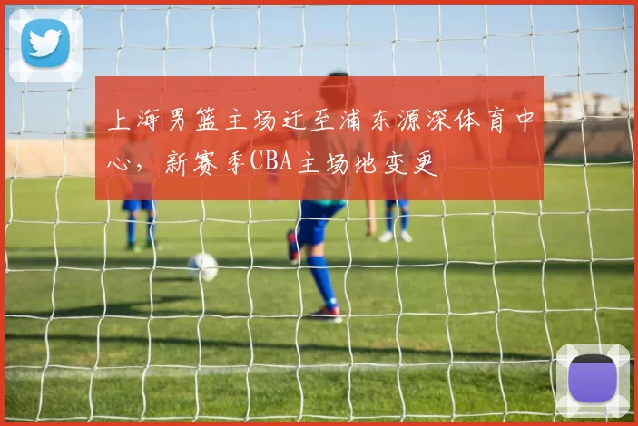 上海男篮主场迁至浦东源深体育中心，新赛季CBA主场地变更