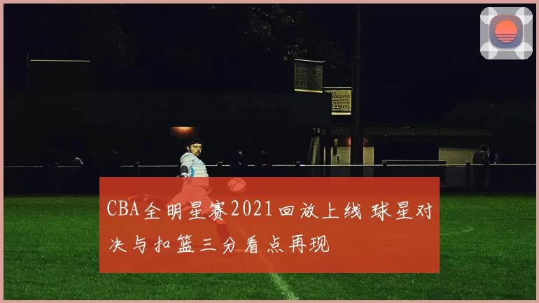 CBA全明星赛2021回放上线 球星对决与扣篮三分看点再现