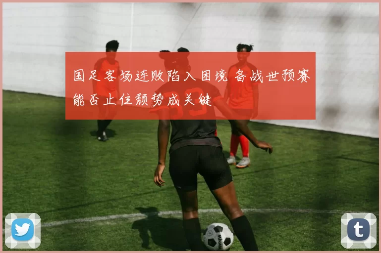 国足客场连败陷入困境 备战世预赛能否止住颓势成关键