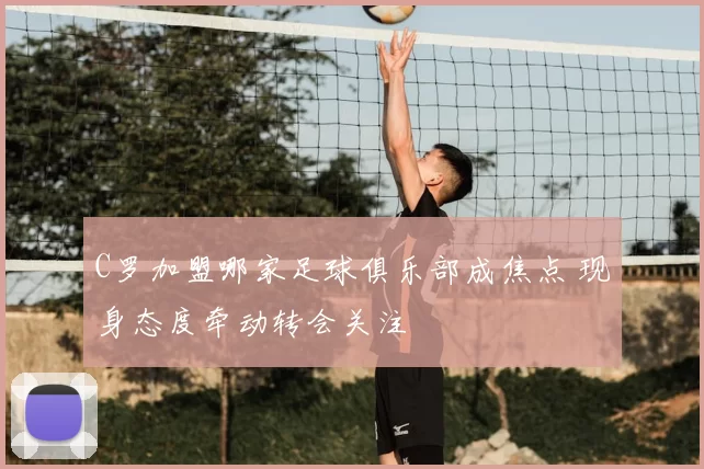 C罗加盟哪家足球俱乐部成焦点 现身态度牵动转会关注