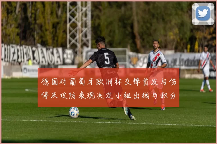 德国对葡萄牙欧洲杯交锋首发与伤停及攻防表现决定小组出线与积分排名
