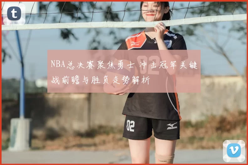 NBA总决赛聚焦勇士 冲击冠军关键战前瞻与胜负走势解析