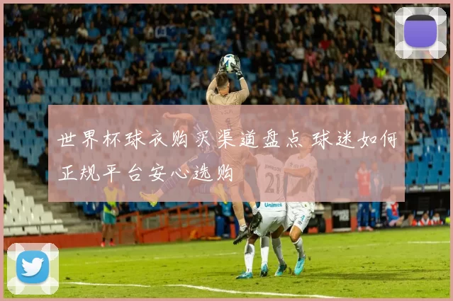 世界杯球衣购买渠道盘点 球迷如何正规平台安心选购