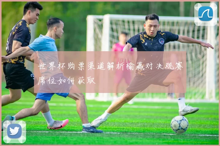 世界杯购票渠道解析输赢对决观赛席位如何获取