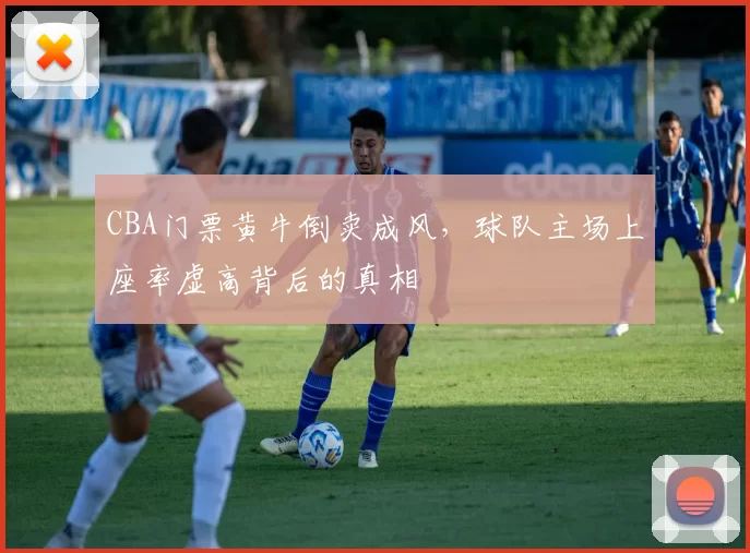 CBA门票黄牛倒卖成风，球队主场上座率虚高背后的真相