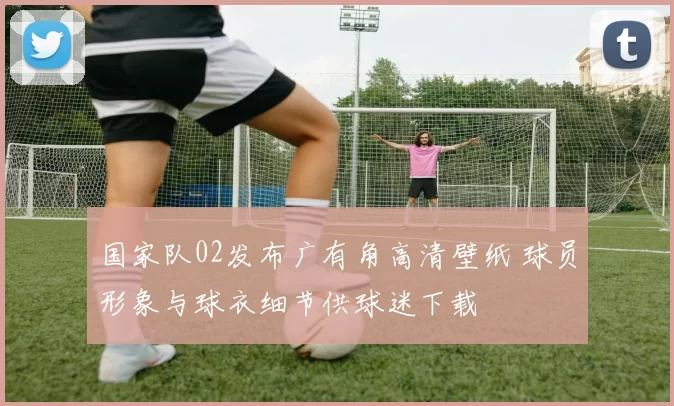 国家队02发布广有角高清壁纸 球员形象与球衣细节供球迷下载