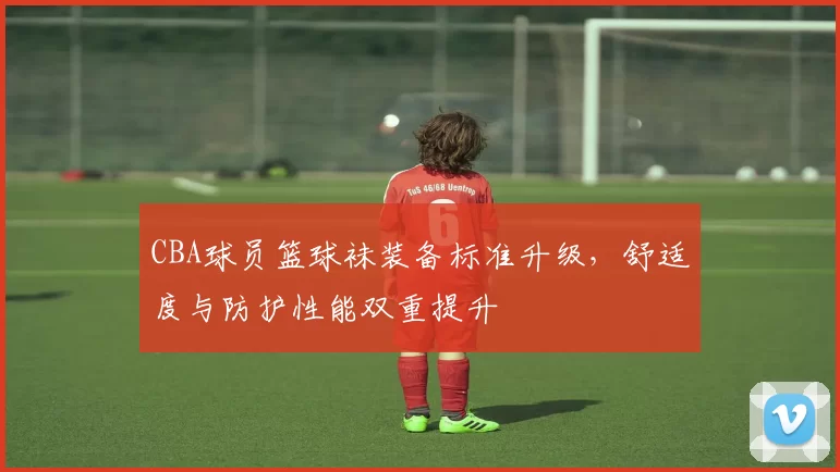 CBA球员篮球袜装备标准升级，舒适度与防护性能双重提升