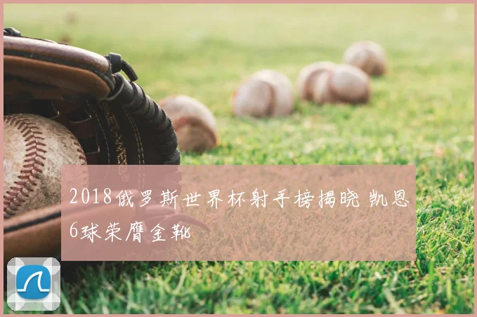 2018俄罗斯世界杯射手榜揭晓 凯恩6球荣膺金靴