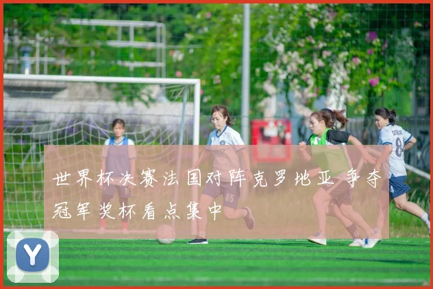 世界杯决赛法国对阵克罗地亚 争夺冠军奖杯看点集中