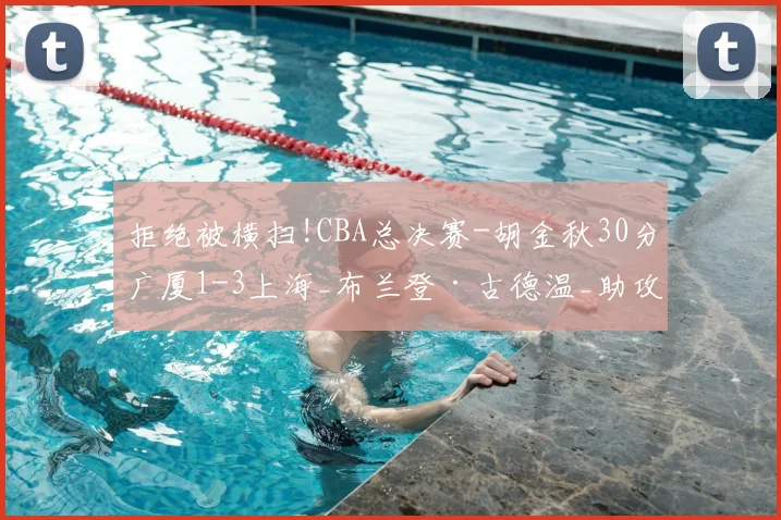 拒绝被横扫!CBA总决赛-胡金秋30分广厦1-3上海_布兰登·古德温_助攻_篮板